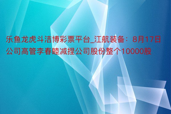 乐鱼龙虎斗洁博彩票平台_江航装备：8月17日公司高管李春睦减捏公司股份整个10000股