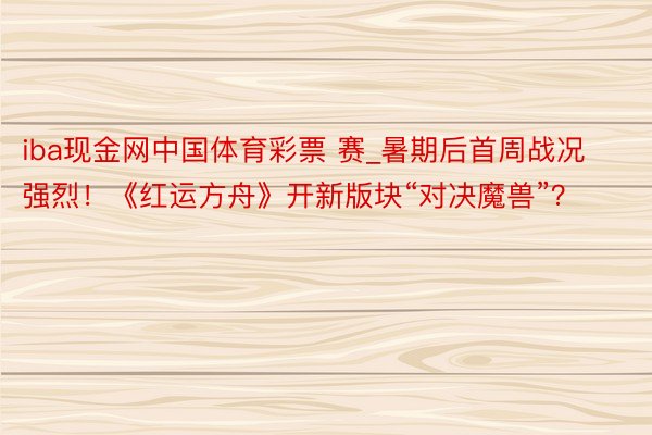 iba现金网中国体育彩票 赛_暑期后首周战况强烈！《红运方舟》开新版块“对决魔兽”？