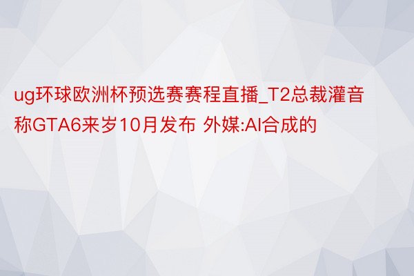 ug环球欧洲杯预选赛赛程直播_T2总裁灌音称GTA6来岁10月发布 外媒:AI合成的