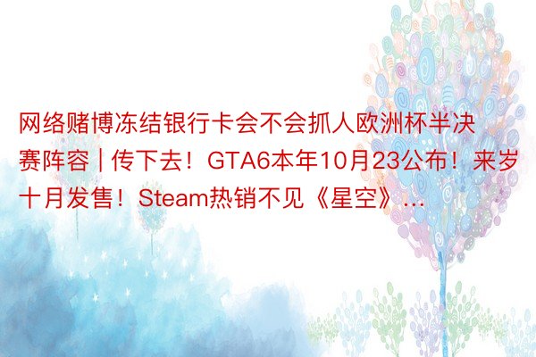 网络赌博冻结银行卡会不会抓人欧洲杯半决赛阵容 | 传下去！GTA6本年10月23公布！来岁十月发售！Steam热销不见《星空》…