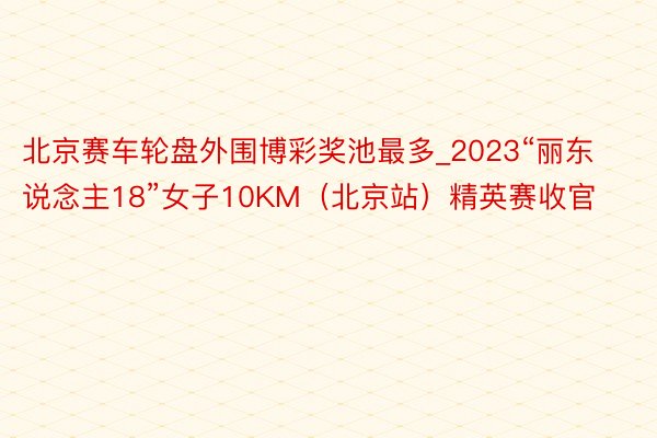 北京赛车轮盘外围博彩奖池最多_2023“丽东说念主18”女子10KM（北京站）精英赛收官