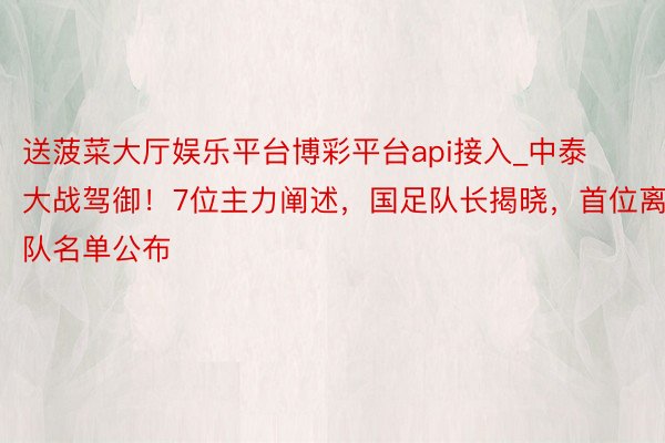 送菠菜大厅娱乐平台博彩平台api接入_中泰大战驾御！7位主力阐述，国足队长揭晓，首位离队名单公布