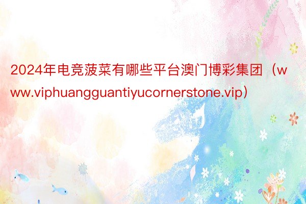 2024年电竞菠菜有哪些平台澳门博彩集团（www.viphuangguantiyucornerstone.vip）