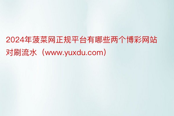 2024年菠菜网正规平台有哪些两个博彩网站对刷流水（www.yuxdu.com）