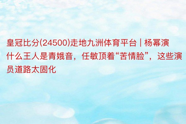 皇冠比分(24500)走地九洲体育平台 | 杨幂演什么王人是青娥音，任敏顶着“苦