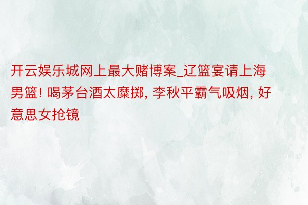 开云娱乐城网上最大赌博案_辽篮宴请上海男篮! 喝茅台酒太糜掷, 李秋平霸气吸烟,