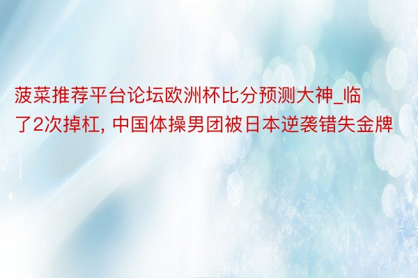 菠菜推荐平台论坛欧洲杯比分预测大神_临了2次掉杠, 中国体操男团被日本逆袭错失金