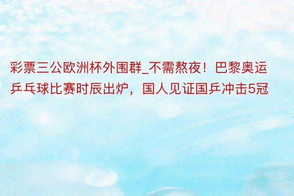 彩票三公欧洲杯外围群_不需熬夜！巴黎奥运乒乓球比赛时辰出炉，国人见证国乒冲击5冠