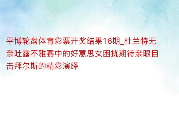 平博轮盘体育彩票开奖结果16期_杜兰特无奈吐露不雅赛中的好意思女困扰期待亲眼目击