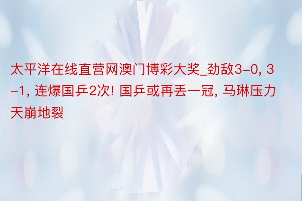 太平洋在线直营网澳门博彩大奖_劲敌3-0, 3-1, 连爆国乒2次! 国乒或再丢一冠, 马琳压力天崩地裂