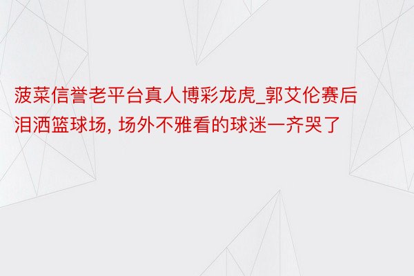 菠菜信誉老平台真人博彩龙虎_郭艾伦赛后泪洒篮球场, 场外不雅看的球迷一齐哭了