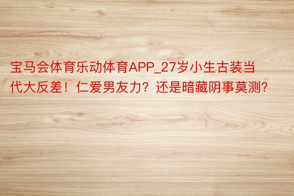 宝马会体育乐动体育APP_27岁小生古装当代大反差！仁爱男友力？还是暗藏阴事莫测