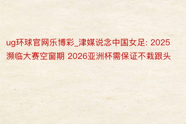 ug环球官网乐博彩_津媒说念中国女足: 2025濒临大赛空窗期 2026亚洲杯需