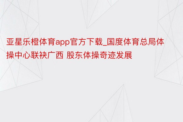 亚星乐橙体育app官方下载_国度体育总局体操中心联袂广西 股东体操奇迹发展