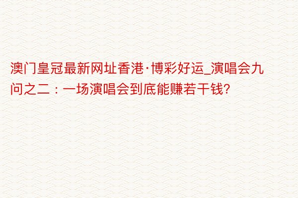 澳门皇冠最新网址香港·博彩好运_演唱会九问之二 : 一场演唱会到底能赚若干钱？