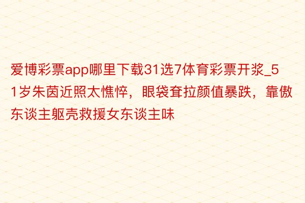 爱博彩票app哪里下载31选7体育彩票开浆_51岁朱茵近照太憔悴，眼袋耷拉颜值暴