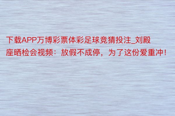 下载APP万博彩票体彩足球竞猜投注_刘殿座晒检会视频：放假不成停，为了这份爱重冲