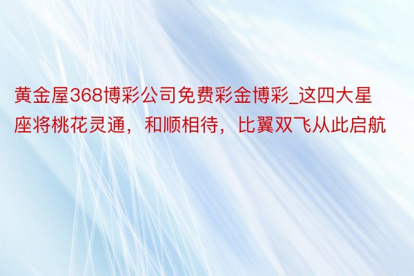 黄金屋368博彩公司免费彩金博彩_这四大星座将桃花灵通，和顺相待，比翼双飞从此启