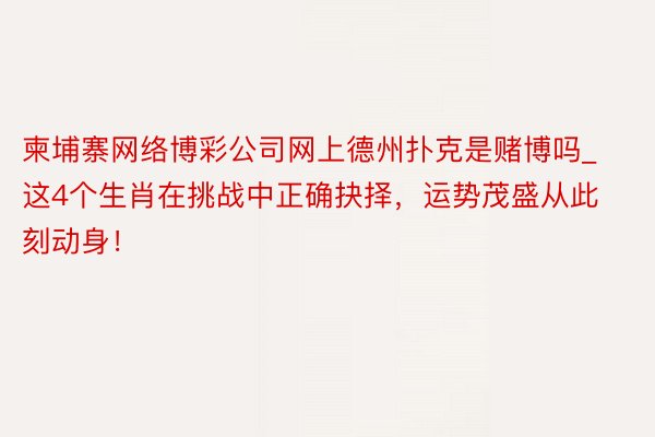 柬埔寨网络博彩公司网上德州扑克是赌博吗_这4个生肖在挑战中正确抉择，运势茂盛从此