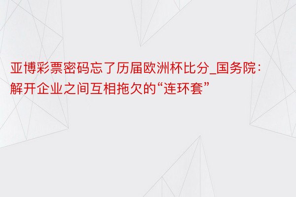 亚博彩票密码忘了历届欧洲杯比分_国务院：解开企业之间互相拖欠的“连环套”