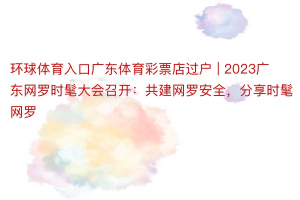 环球体育入口广东体育彩票店过户 | 2023广东网罗时髦大会召开：共建网罗安全，